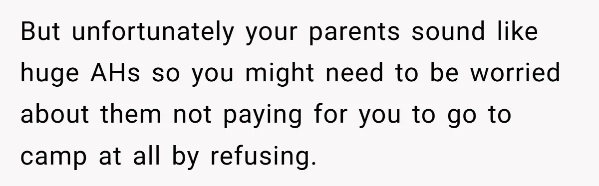 But unfortunately your parents sound like huge AHs so you might need to be worried about them not paying for you to go to camp at all by refusing.