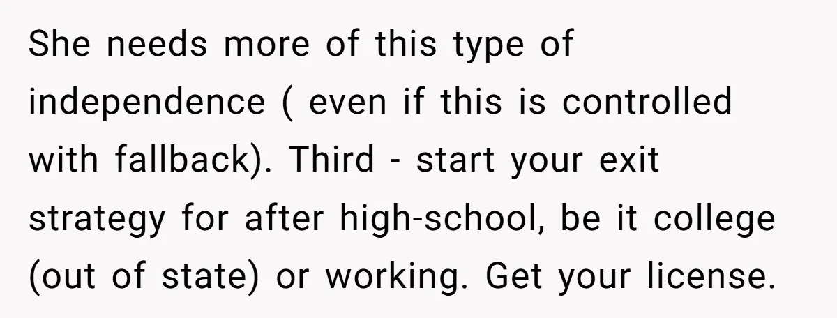 She needs more of this type of independence ( even if this is controlled with fallback). Third - start your exit strategy for after high-school, be it college (out of...