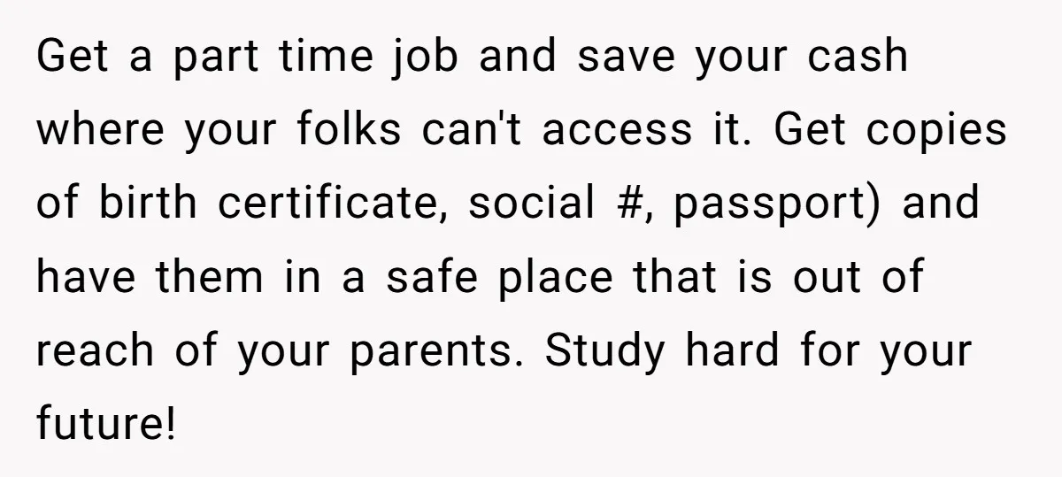 Get a part time job and save your cash where your folks can't access it. Get copies of birth certificate, social #, passport) and have them in a safe place...