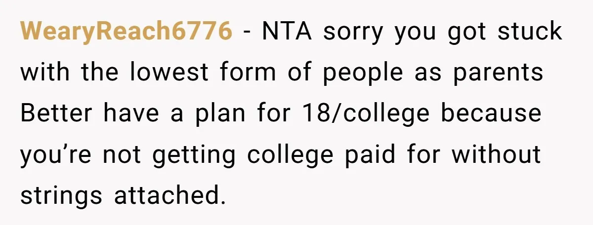 WearyReach6776 − NTA sorry you got stuck with the lowest form of people as parents Better have a plan for 18/college because you’re not getting college paid for without strings...
