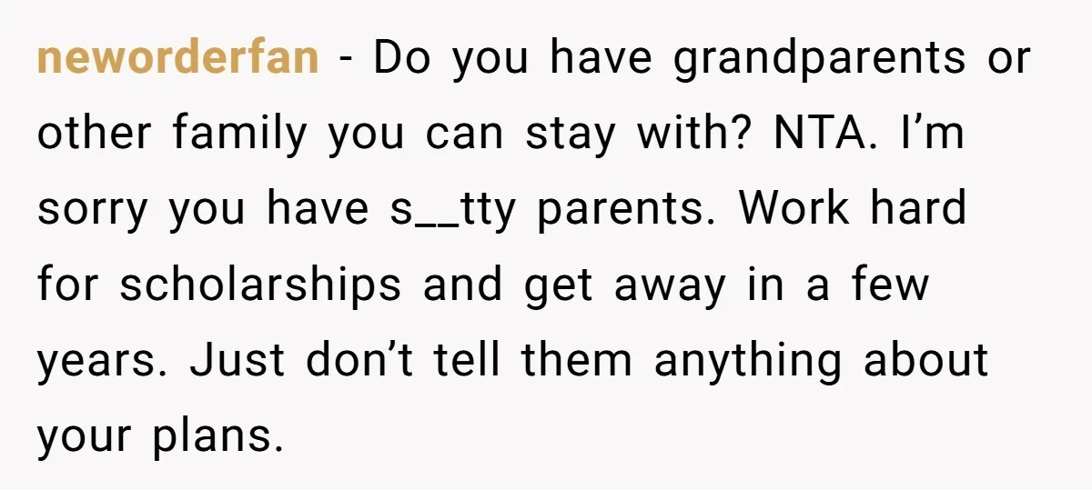neworderfan − Do you have grandparents or other family you can stay with? NTA. I’m sorry you have s__tty parents. Work hard for scholarships and get away in a few...