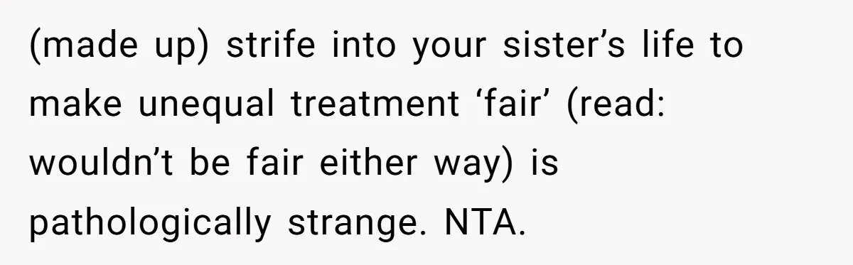 (made up) strife into your sister’s life to make unequal treatment ‘fair’ (read: wouldn’t be fair either way) is pathologically strange. NTA.