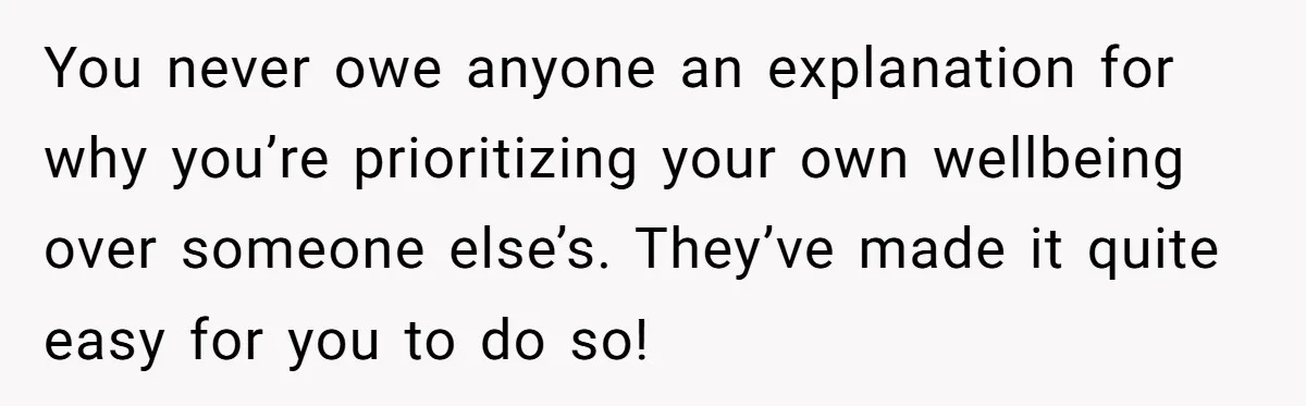 You never owe anyone an explanation for why you’re prioritizing your own wellbeing over someone else’s. They’ve made it quite easy for you to do so!