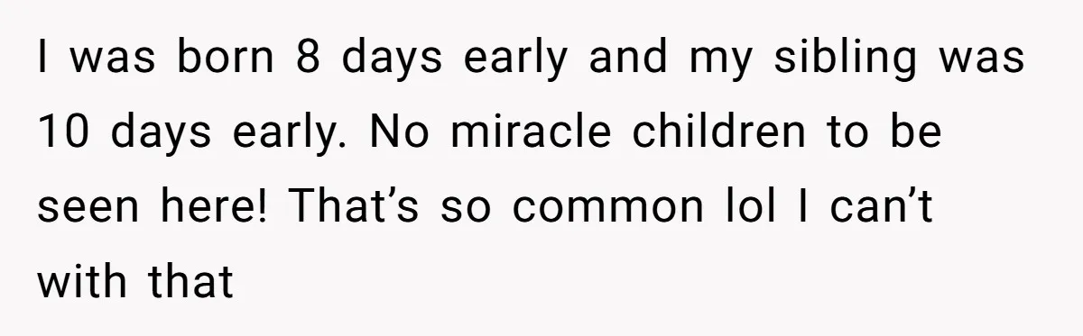 I was born 8 days early and my sibling was 10 days early. No miracle children to be seen here! That’s so common lol I can’t with that