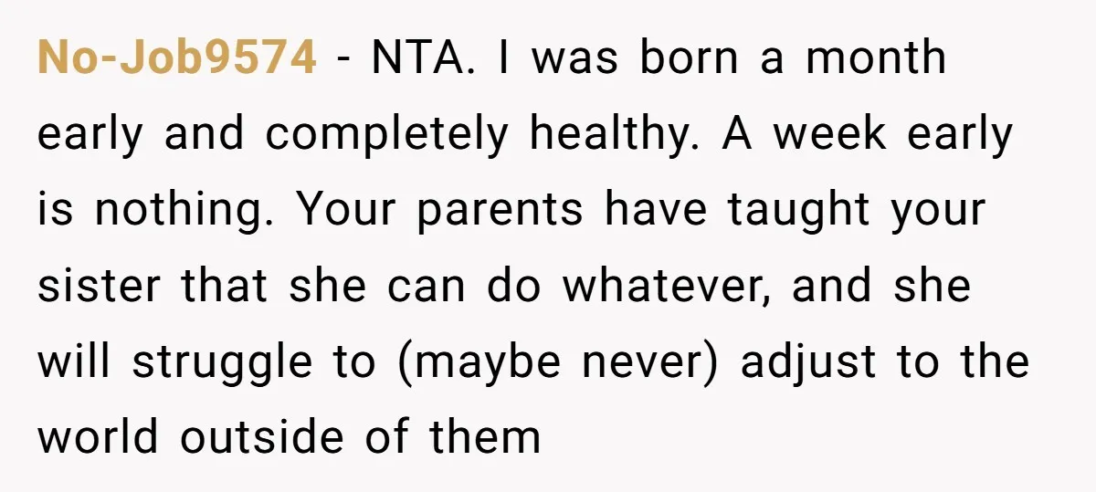 No-Job9574 − NTA. I was born a month early and completely healthy. A week early is nothing. Your parents have taught your sister that she can do whatever, and she...