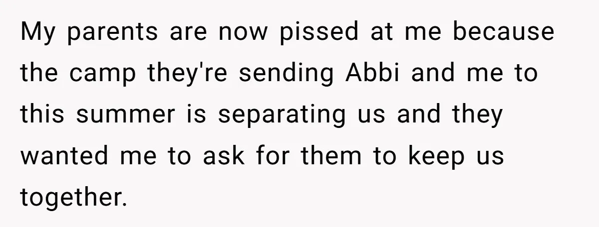 My parents are now pissed at me because the camp they're sending Abbi and me to this summer is separating us and they wanted me to ask for them to...