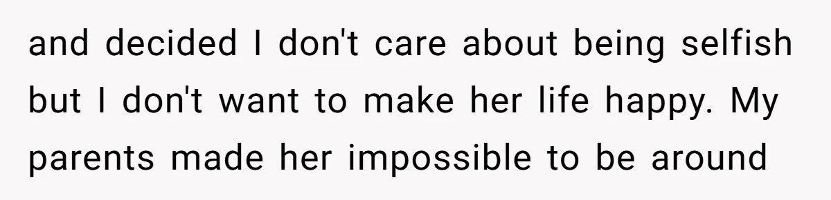 and decided I don't care about being selfish but I don't want to make her life happy. My parents made her impossible to be around