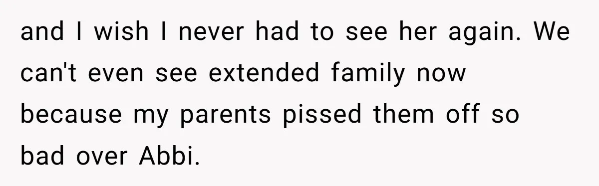 and I wish I never had to see her again. We can't even see extended family now because my parents pissed them off so bad over Abbi.