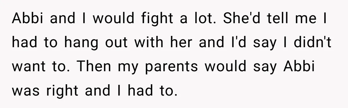 Abbi and I would fight a lot. She'd tell me I had to hang out with her and I'd say I didn't want to. Then my parents would say Abbi...