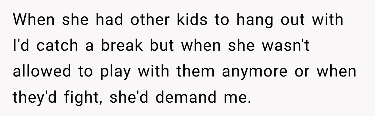 When she had other kids to hang out with I'd catch a break but when she wasn't allowed to play with them anymore or when they'd fight, she'd demand me.