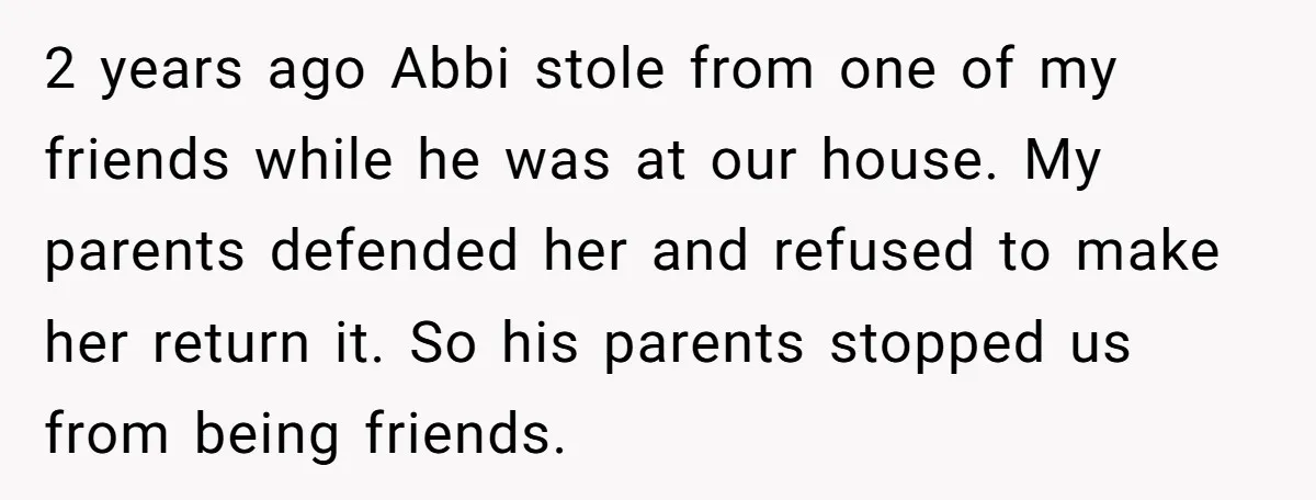 2 years ago Abbi stole from one of my friends while he was at our house. My parents defended her and refused to make her return it. So his parents...