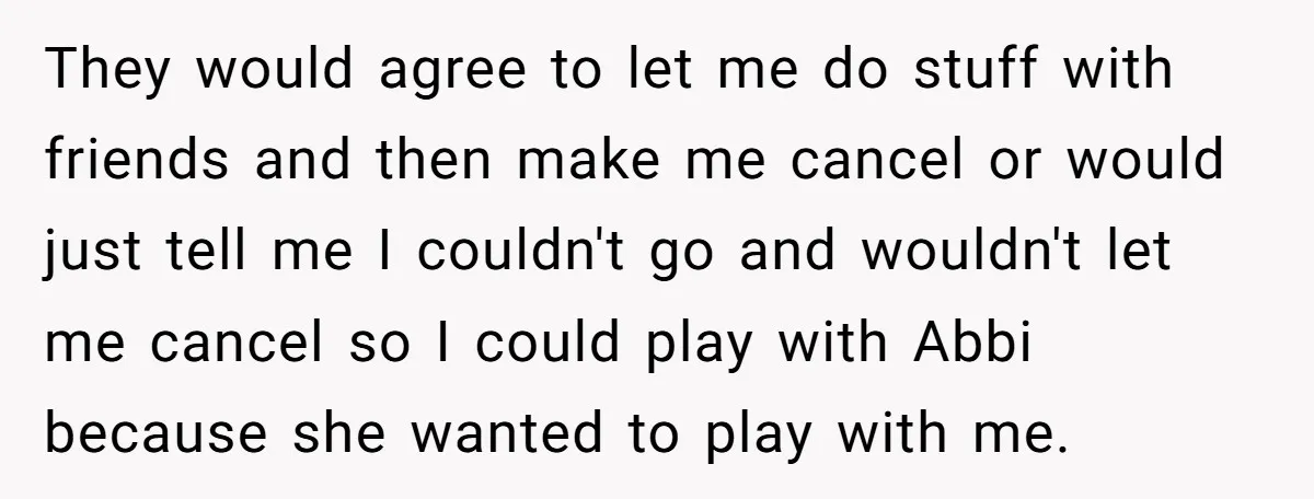 They would agree to let me do stuff with friends and then make me cancel or would just tell me I couldn't go and wouldn't let me cancel so I...