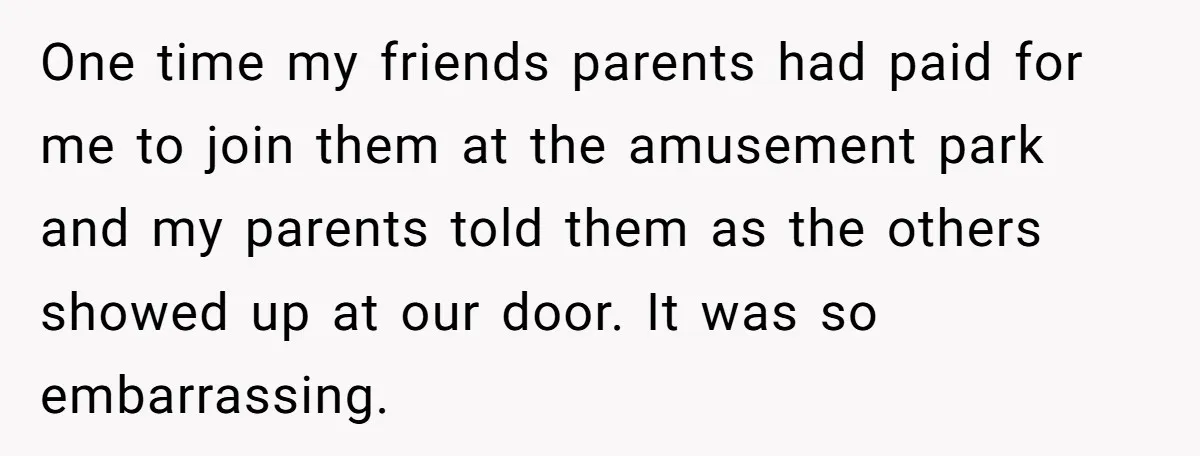 One time my friends parents had paid for me to join them at the amusement park and my parents told them as the others showed up at our door. It...