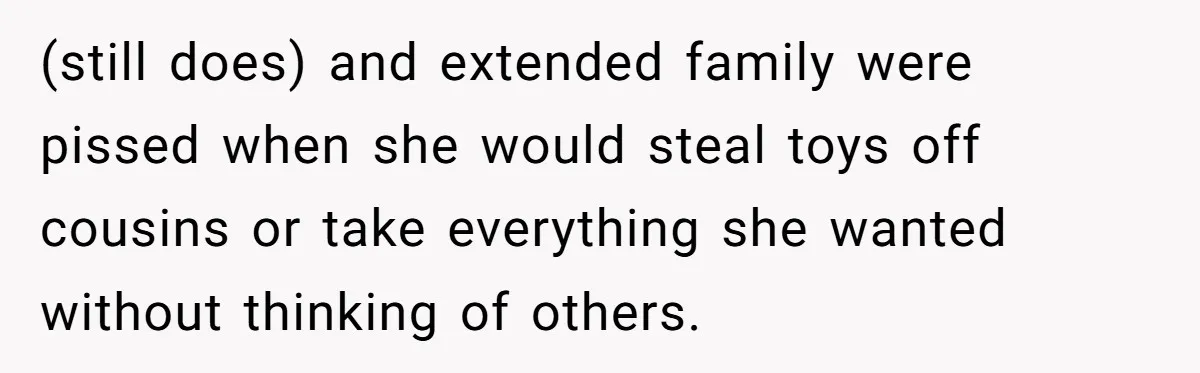 (still does) and extended family were pissed when she would steal toys off cousins or take everything she wanted without thinking of others.