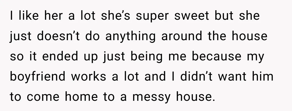 I like her a lot she’s super sweet but she just doesn’t do anything around the house so it ended up just being me because my boyfriend works a lot...
