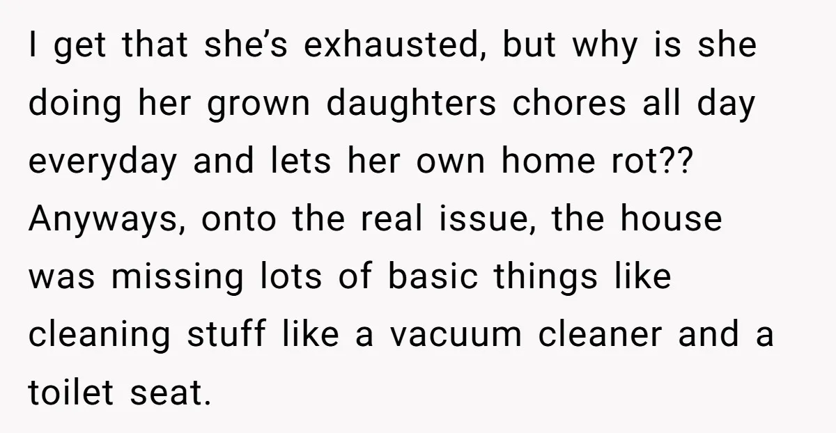 I get that she’s exhausted, but why is she doing her grown daughters chores all day everyday and lets her own home rot?? Anyways, onto the real issue, the house...