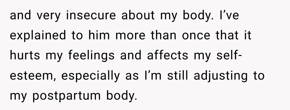 and very insecure about my body. I’ve explained to him more than once that it hurts my feelings and affects my self-esteem, especially as I’m still adjusting to my postpartum...