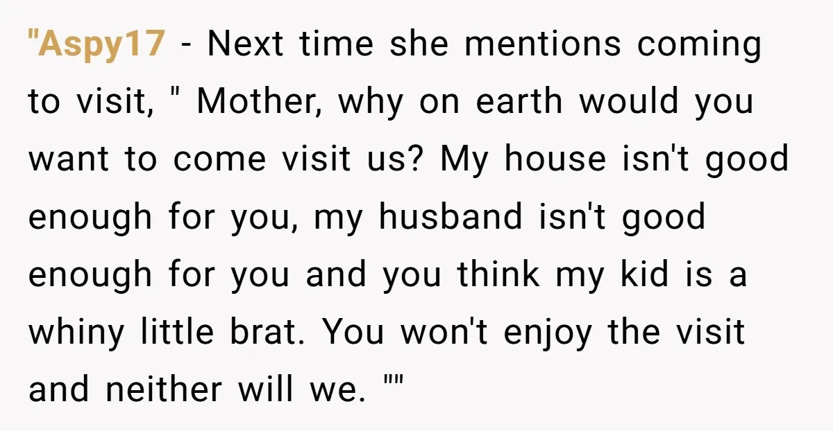 "Aspy17 − Next time she mentions coming to visit, " Mother, why on earth would you want to come visit us? My house isn't good enough for you, my husband...