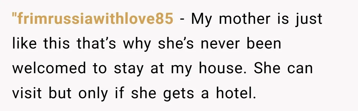 "frimrussiawithlove85 − My mother is just like this that’s why she’s never been welcomed to stay at my house. She can visit but only if she gets a hotel.