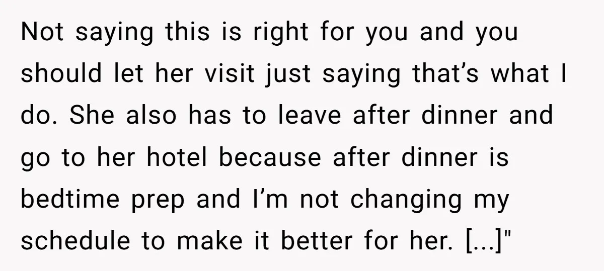 Not saying this is right for you and you should let her visit just saying that’s what I do. She also has to leave after dinner and go to her...