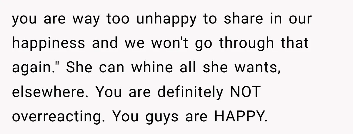 you are way too unhappy to share in our happiness and we won't go through that again." She can whine all she wants, elsewhere. You are definitely NOT overreacting. You...
