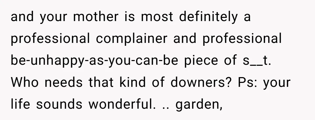 and your mother is most definitely a professional complainer and professional be-unhappy-as-you-can-be piece of s__t. Who needs that kind of downers? Ps: your life sounds wonderful. .. garden,