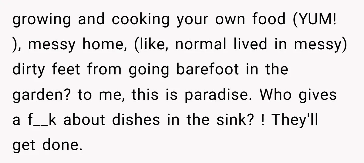 growing and cooking your own food (YUM! ), messy home, (like, normal lived in messy) dirty feet from going barefoot in the garden? to me, this is paradise. Who gives...