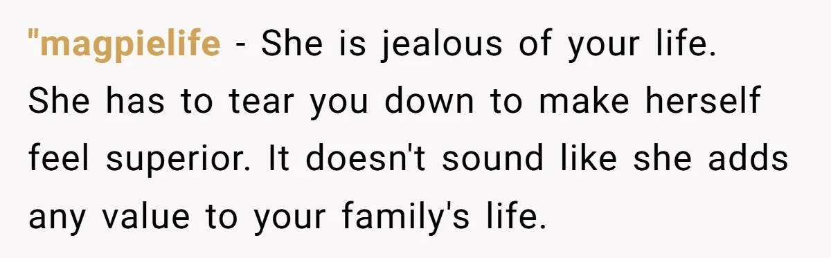 "magpielife − She is jealous of your life. She has to tear you down to make herself feel superior. It doesn't sound like she adds any value to your family's...