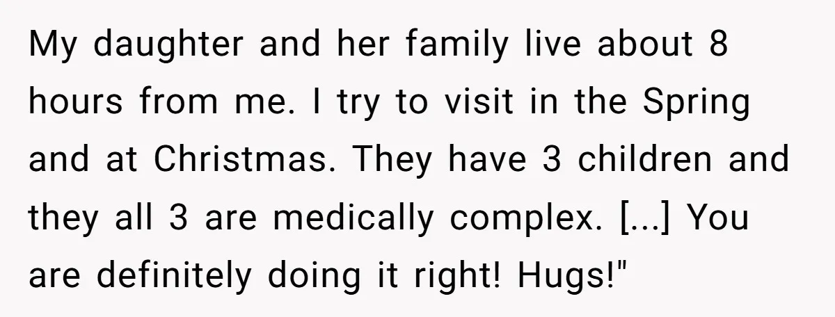 My daughter and her family live about 8 hours from me. I try to visit in the Spring and at Christmas. They have 3 children and they all 3 are...