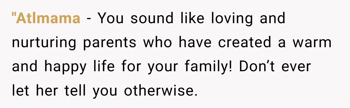 "Atlmama − You sound like loving and nurturing parents who have created a warm and happy life for your family! Don’t ever let her tell you otherwise.