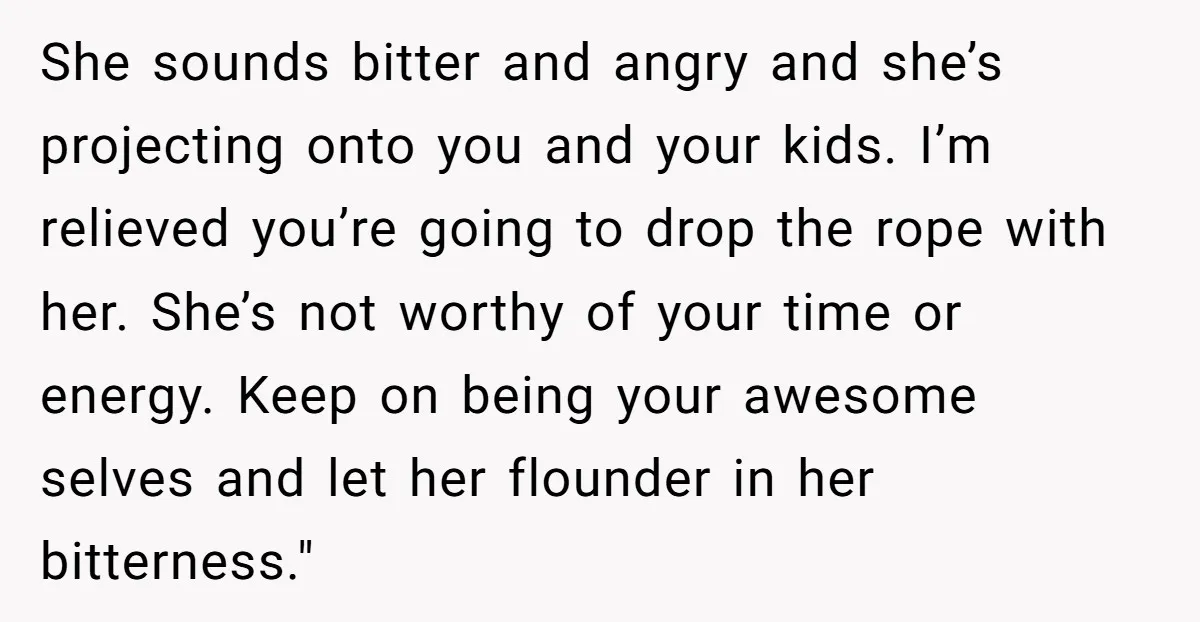 She sounds bitter and angry and she’s projecting onto you and your kids. I’m relieved you’re going to drop the rope with her. She’s not worthy of your time or...