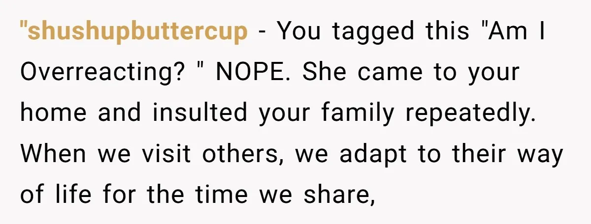 "shushupbuttercup − You tagged this "Am I Overreacting? " NOPE. She came to your home and insulted your family repeatedly. When we visit others, we adapt to their way of...