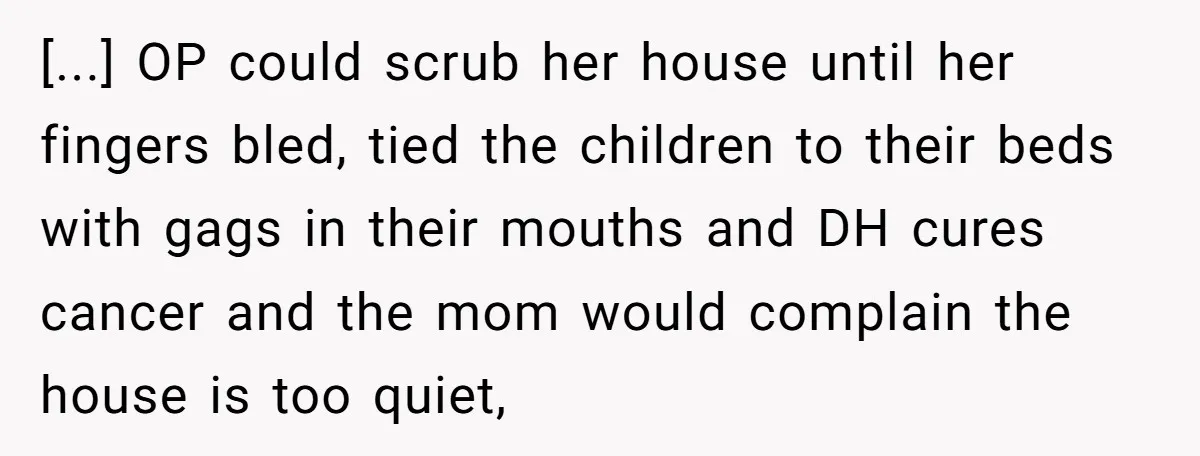 [...] OP could scrub her house until her fingers bled, tied the children to their beds with gags in their mouths and DH cures cancer and the mom would complain...