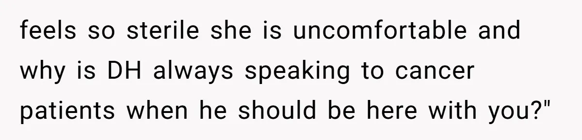feels so sterile she is uncomfortable and why is DH always speaking to cancer patients when he should be here with you?"