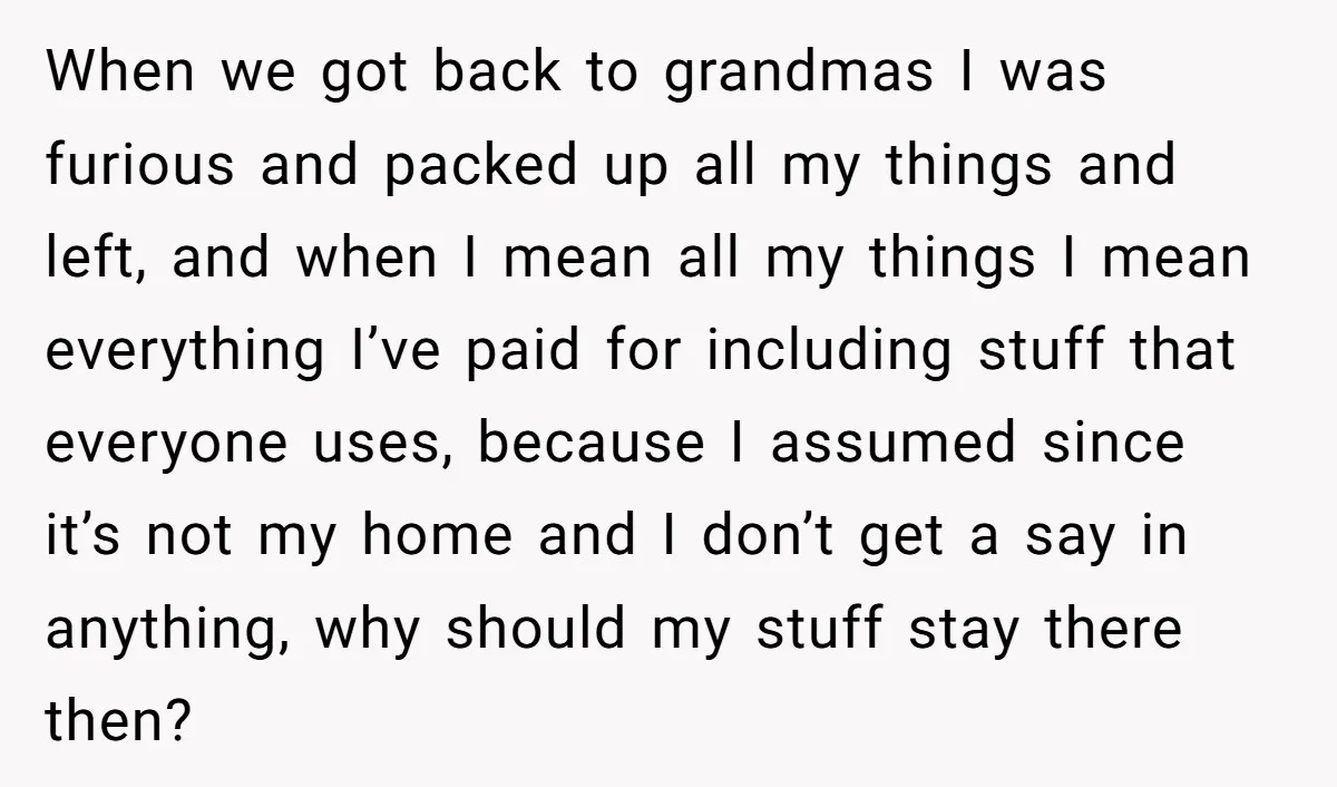 When we got back to grandmas I was furious and packed up all my things and left, and when I mean all my things I mean everything I’ve paid for...