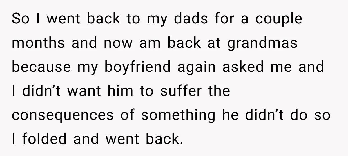 So I went back to my dads for a couple months and now am back at grandmas because my boyfriend again asked me and I didn’t want him to suffer...