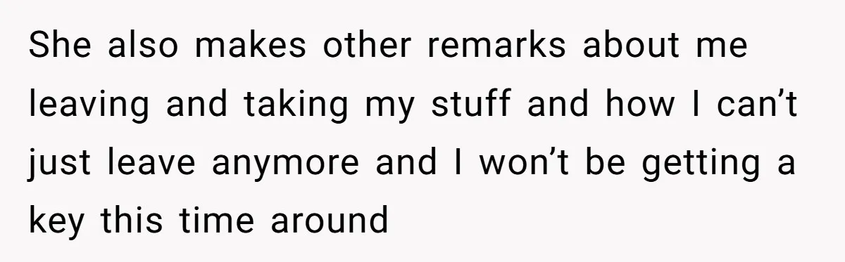 She also makes other remarks about me leaving and taking my stuff and how I can’t just leave anymore and I won’t be getting a key this time around