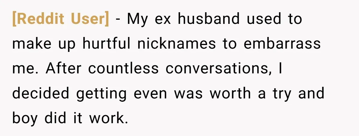 [Reddit User] − My ex husband used to make up hurtful nicknames to embarrass me. After countless conversations, I decided getting even was worth a try and boy did it...