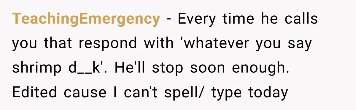 TeachingEmergency − Every time he calls you that respond with 'whatever you say shrimp d__k'. He'll stop soon enough. Edited cause I can't spell/ type today