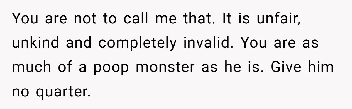 You are not to call me that. It is unfair, unkind and completely invalid. You are as much of a poop monster as he is. Give him no quarter.