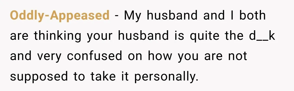 Oddly-Appeased − My husband and I both are thinking your husband is quite the d__k and very confused on how you are not supposed to take it personally.