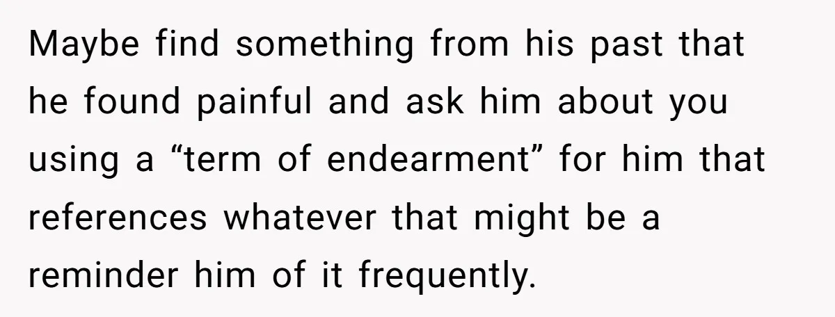 Maybe find something from his past that he found painful and ask him about you using a “term of endearment” for him that references whatever that might be a reminder...