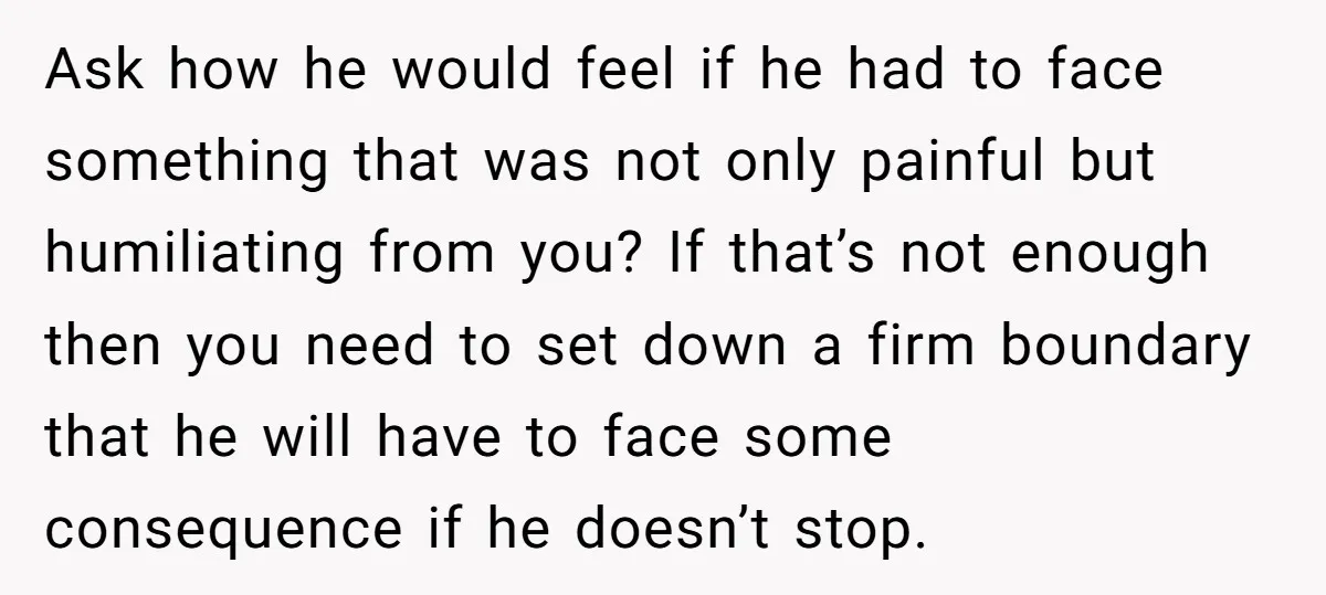 Ask how he would feel if he had to face something that was not only painful but humiliating from you? If that’s not enough then you need to set down...