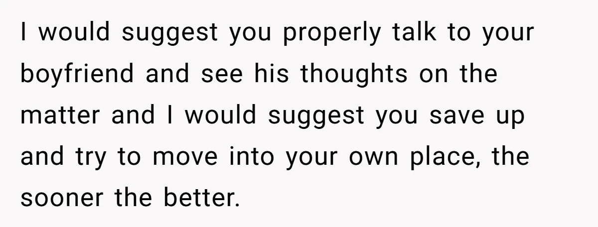 I would suggest you properly talk to your boyfriend and see his thoughts on the matter and I would suggest you save up and try to move into your own...