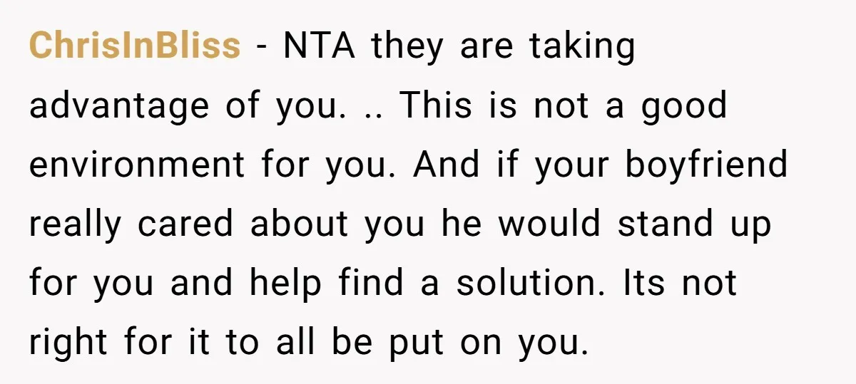 ChrisInBliss − NTA they are taking advantage of you. .. This is not a good environment for you. And if your boyfriend really cared about you he would stand up...