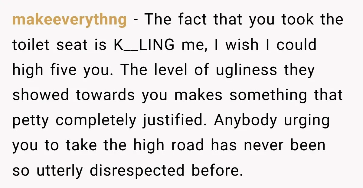 makeeverythng − The fact that you took the toilet seat is K__LING me, I wish I could high five you. The level of ugliness they showed towards you makes something...
