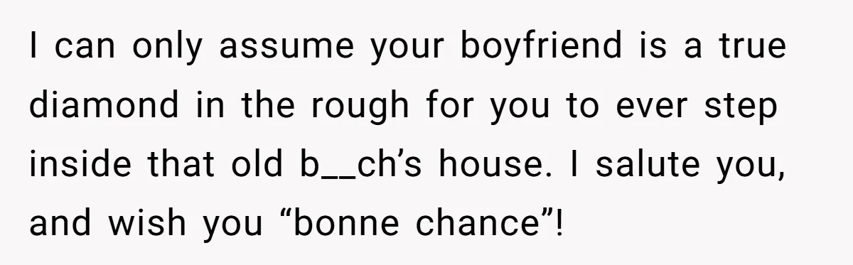 I can only assume your boyfriend is a true diamond in the rough for you to ever step inside that old b__ch’s house. I salute you, and wish you “bonne...