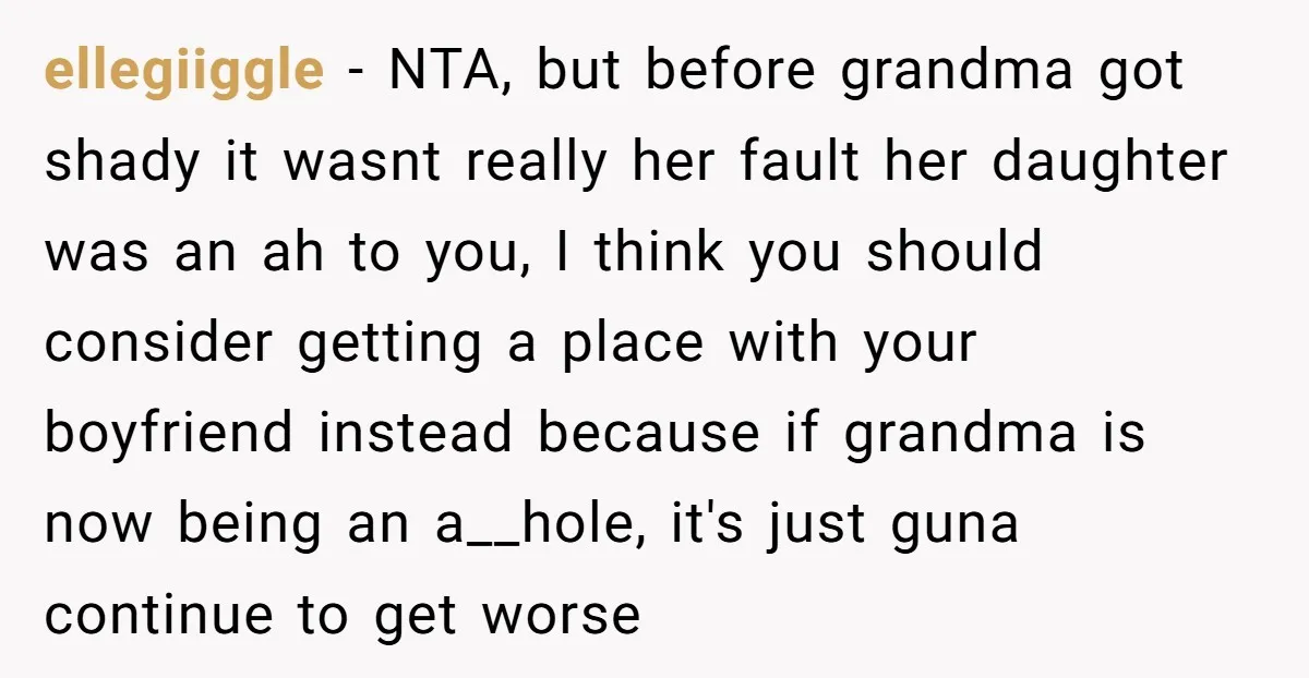 ellegiiggle − NTA, but before grandma got shady it wasnt really her fault her daughter was an ah to you, I think you should consider getting a place with your...