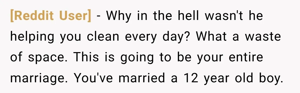 [Reddit User] − Why in the hell wasn't he helping you clean every day? What a waste of space. This is going to be your entire marriage. You've married a...