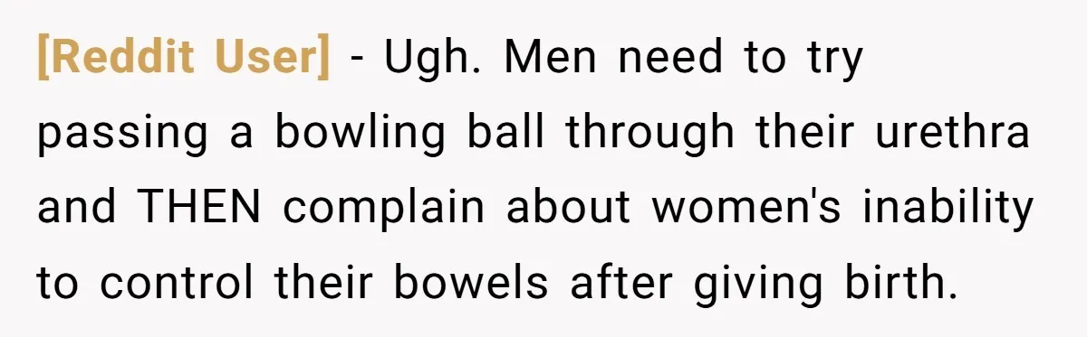 [Reddit User] − Ugh. Men need to try passing a bowling ball through their urethra and THEN complain about women's inability to control their bowels after giving birth.